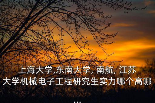 上海大學,東南大學, 南航, 江蘇大學機械電子工程研究生實力哪個高哪...