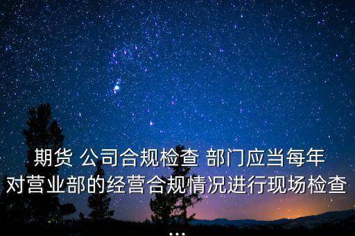  期貨 公司合規(guī)檢查 部門應(yīng)當每年對營業(yè)部的經(jīng)營合規(guī)情況進行現(xiàn)場檢查...