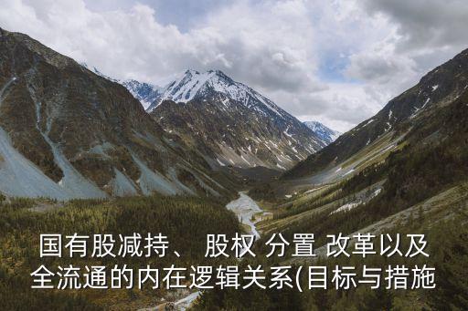 國有股減持、 股權(quán) 分置 改革以及全流通的內(nèi)在邏輯關(guān)系(目標(biāo)與措施
