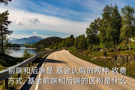 前端和后端是 基金認(rèn)購的兩種 收費方式, 基金前端和后端的區(qū)別是什么