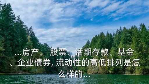 ...房產(chǎn)、 股票、活期存款、基金、企業(yè)債券, 流動(dòng)性的高低排列是怎么樣的...