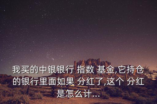 我買的中銀銀行 指數(shù) 基金,它持倉的銀行里面如果 分紅了,這個 分紅是怎么計...