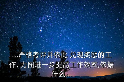 ...嚴(yán)格考評并依此 兌現(xiàn)獎懲的工作, 力圖進(jìn)一步提高工作效率,依據(jù)什么...