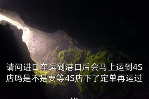 請(qǐng)問(wèn)進(jìn)口車(chē)運(yùn)到港口后會(huì)馬上運(yùn)到4S店嗎是不是要等4S店下了定單再運(yùn)過(guò)...
