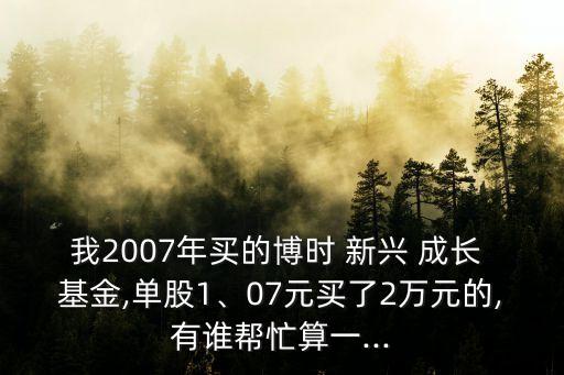 我2007年買的博時(shí) 新興 成長(zhǎng) 基金,單股1、07元買了2萬(wàn)元的,有誰(shuí)幫忙算一...