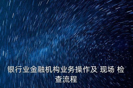 銀行業(yè)金融機構(gòu)業(yè)務操作及 現(xiàn)場 檢查流程