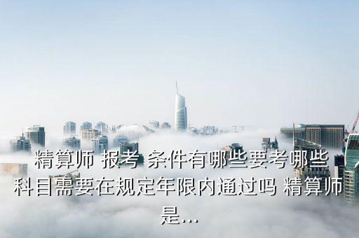  精算師 報(bào)考 條件有哪些要考哪些科目需要在規(guī)定年限內(nèi)通過(guò)嗎 精算師是...