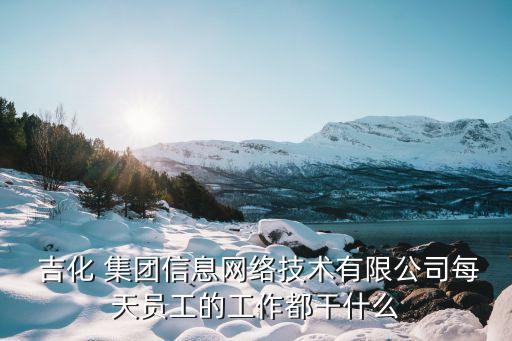  吉化 集團信息網(wǎng)絡(luò)技術(shù)有限公司每天員工的工作都干什么