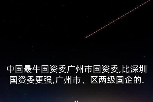 中國(guó)最牛國(guó)資委廣州市國(guó)資委,比深圳國(guó)資委更強(qiáng),廣州市、區(qū)兩級(jí)國(guó)企的...