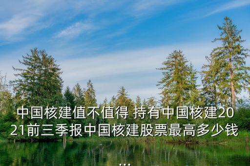 中國(guó)核建值不值得 持有中國(guó)核建2021前三季報(bào)中國(guó)核建股票最高多少錢...
