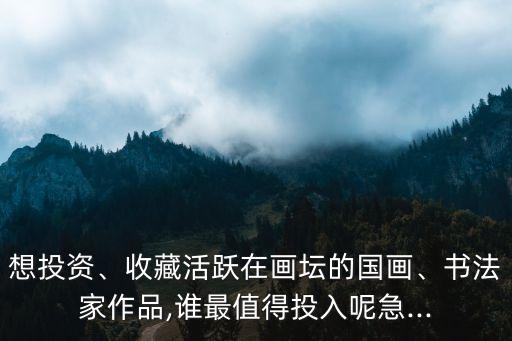 想投資、收藏活躍在畫(huà)壇的國(guó)畫(huà)、書(shū)法家作品,誰(shuí)最值得投入呢急...