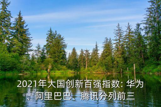 2021年大國創(chuàng)新百強指數(shù): 華為、阿里巴巴、騰訊分列前三