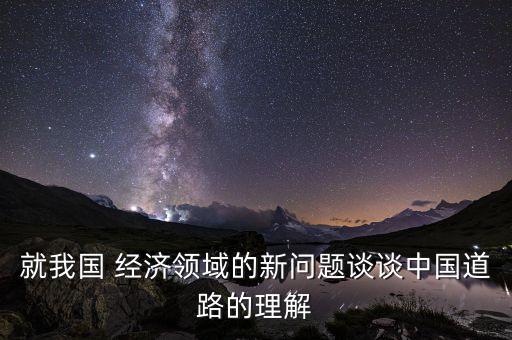 就我國 經(jīng)濟(jì)領(lǐng)域的新問題談?wù)勚袊缆返睦斫? class=