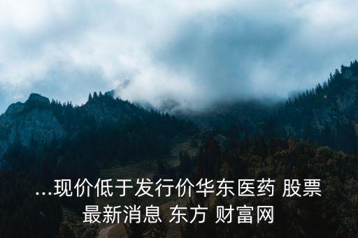 ...現(xiàn)價低于發(fā)行價華東醫(yī)藥 股票最新消息 東方 財富網