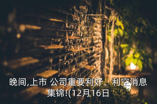 晚間,上市 公司重要利好、利空消息集錦!(12月16日