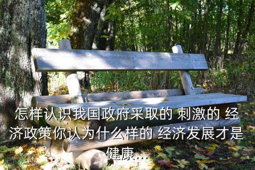 怎樣認識我國政府采取的 刺激的 經(jīng)濟政策你認為什么樣的 經(jīng)濟發(fā)展才是健康...
