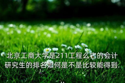 北京工商大學(xué)是211工程么它的會計研究生的排名如何是不是比較能得到...
