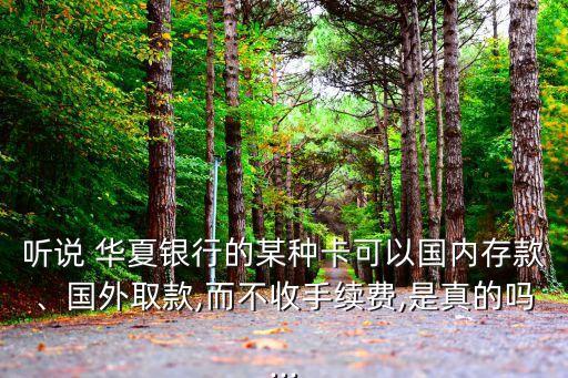 聽說 華夏銀行的某種卡可以國內(nèi)存款、國外取款,而不收手續(xù)費,是真的嗎...