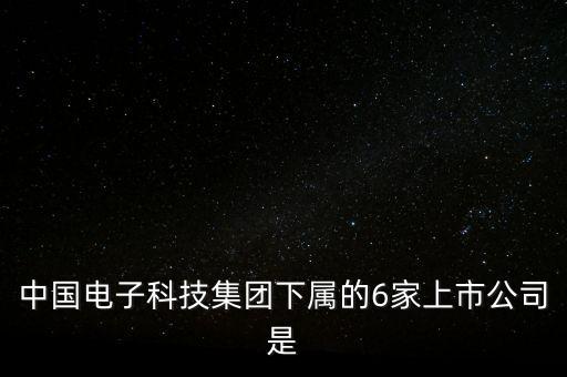 中國電子科技集團(tuán)下屬的6家上市公司是
