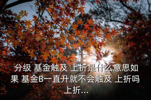  分級(jí) 基金觸及 上折是什么意思如果 基金B(yǎng)一直升就不會(huì)觸及 上折嗎 上折...