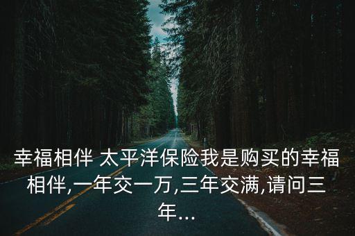 幸福相伴 太平洋保險(xiǎn)我是購買的幸福相伴,一年交一萬,三年交滿,請問三年...