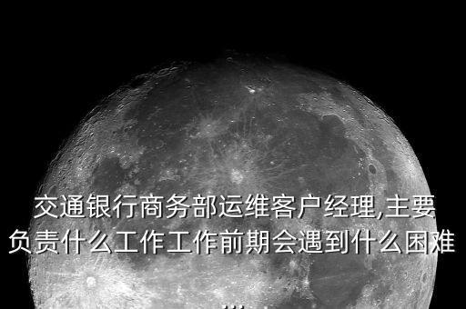  交通銀行商務(wù)部運(yùn)維客戶(hù)經(jīng)理,主要負(fù)責(zé)什么工作工作前期會(huì)遇到什么困難...