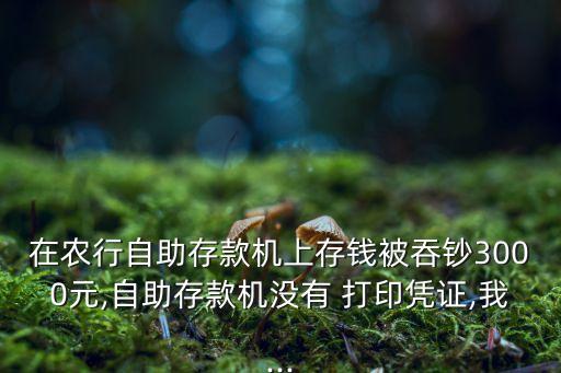 在農(nóng)行自助存款機上存錢被吞鈔3000元,自助存款機沒有 打印憑證,我...