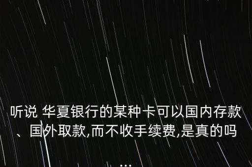 聽(tīng)說(shuō) 華夏銀行的某種卡可以國(guó)內(nèi)存款、國(guó)外取款,而不收手續(xù)費(fèi),是真的嗎...