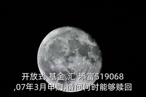 開(kāi)放式 基金,匯 添富519068,07年3月申購(gòu),請(qǐng)問(wèn)何時(shí)能夠贖回