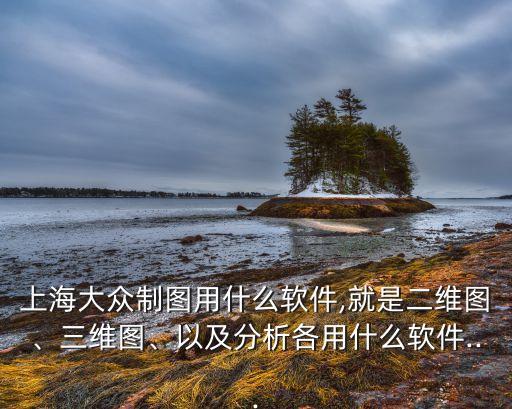 上海大眾制圖用什么軟件,就是二維圖、三維圖、以及分析各用什么軟件...