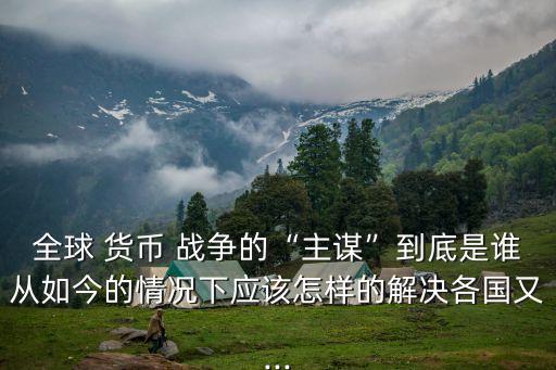 全球 貨幣 戰(zhàn)爭(zhēng)的“主謀”到底是誰(shuí)從如今的情況下應(yīng)該怎樣的解決各國(guó)又...