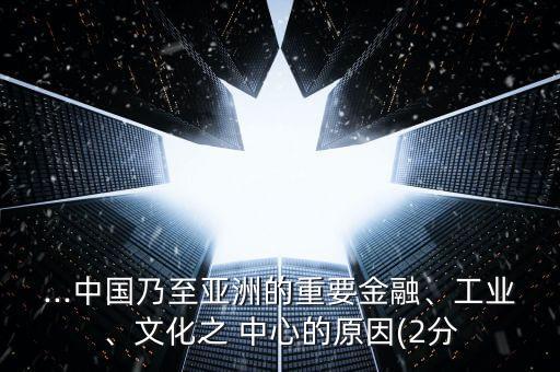 ...中國乃至亞洲的重要金融、工業(yè)、文化之 中心的原因(2分