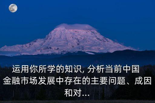 運(yùn)用你所學(xué)的知識, 分析當(dāng)前中國 金融市場發(fā)展中存在的主要問題、成因和對...