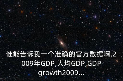 誰(shuí)能告訴我一個(gè)準(zhǔn)確的官方數(shù)據(jù)啊,2009年GDP,人均GDP,GDPgrowth2009...