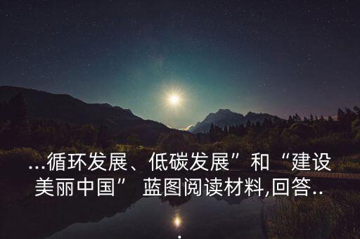 ...循環(huán)發(fā)展、低碳發(fā)展”和“建設(shè)美麗中國” 藍(lán)圖閱讀材料,回答...