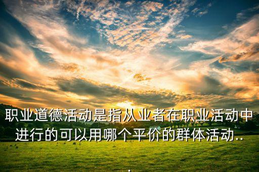 職業(yè)道德活動是指從業(yè)者在職業(yè)活動中進(jìn)行的可以用哪個(gè)平價(jià)的群體活動...