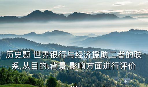 歷史題 世界銀行與經(jīng)濟(jì)援助二者的聯(lián)系,從目的,背景,影響方面進(jìn)行評價...