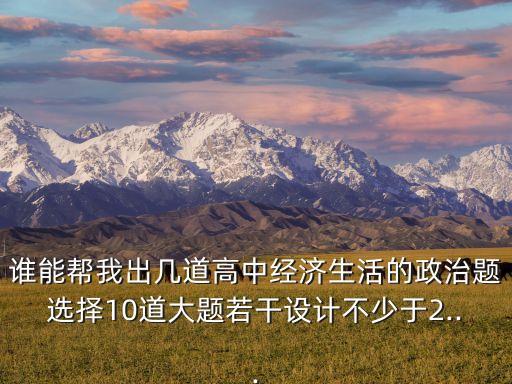 誰(shuí)能幫我出幾道高中經(jīng)濟(jì)生活的政治題選擇10道大題若干設(shè)計(jì)不少于2...