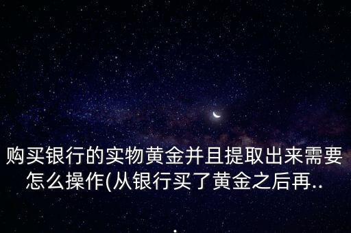 購(gòu)買(mǎi)銀行的實(shí)物黃金并且提取出來(lái)需要怎么操作(從銀行買(mǎi)了黃金之后再...