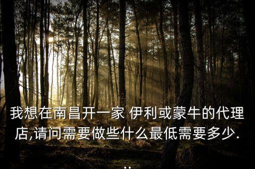 我想在南昌開一家 伊利或蒙牛的代理店,請(qǐng)問需要做些什么最低需要多少...