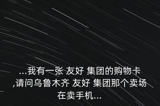 ...我有一張 友好 集團的購物卡,請問烏魯木齊 友好 集團那個賣場在賣手機...