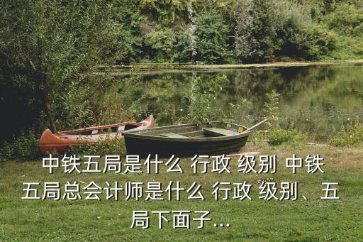  中鐵五局是什么 行政 級(jí)別 中鐵五局總會(huì)計(jì)師是什么 行政 級(jí)別、五局下面子...