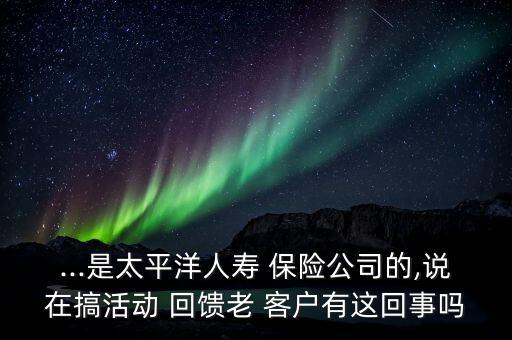 ...是太平洋人壽 保險(xiǎn)公司的,說(shuō)在搞活動(dòng) 回饋老 客戶(hù)有這回事嗎