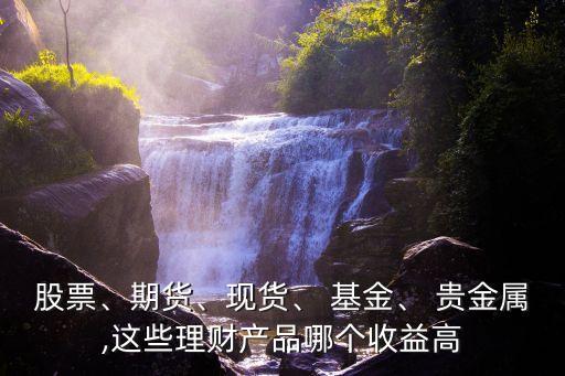 股票、期貨、現(xiàn)貨、 基金、 貴金屬,這些理財產(chǎn)品哪個收益高