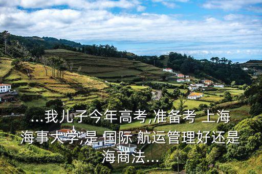 ...我兒子今年高考,準備考 上海海事大學(xué),是 國際 航運管理好還是海商法...