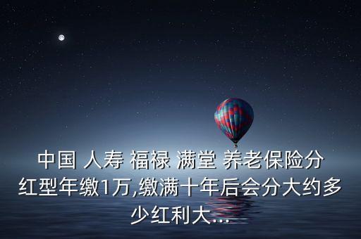 中國 人壽 福祿 滿堂 養(yǎng)老保險(xiǎn)分紅型年繳1萬,繳滿十年后會分大約多少紅利大...