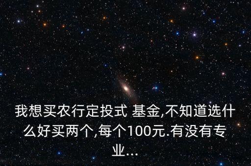 我想買農(nóng)行定投式 基金,不知道選什么好買兩個(gè),每個(gè)100元.有沒有專業(yè)...