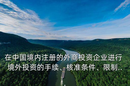 在中國境內(nèi)注冊的外商投資企業(yè)進行 境外投資的手續(xù)、核準條件、限制...