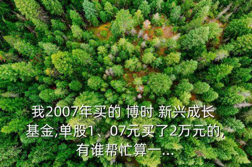 我2007年買的 博時(shí) 新興成長 基金,單股1、07元買了2萬元的,有誰幫忙算一...