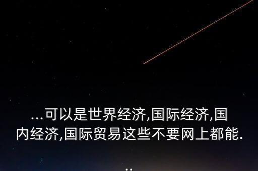 ...可以是世界經(jīng)濟(jì),國際經(jīng)濟(jì),國內(nèi)經(jīng)濟(jì),國際貿(mào)易這些不要網(wǎng)上都能...